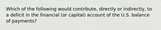 Which of the following would contribute, directly or indirectly, to a deficit in the financial (or capital) account of the U.S. balance of payments?