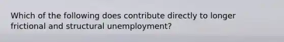 Which of the following does contribute directly to longer frictional and structural unemployment?