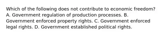 Which of the following does not contribute to economic freedom? A. Government regulation of production processes. B. Government enforced property rights. C. Government enforced legal rights. D. Government established political rights.