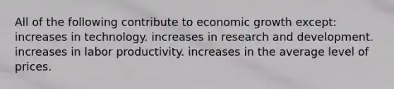 All of the following contribute to economic growth except: increases in technology. increases in research and development. increases in labor productivity. increases in the average level of prices.