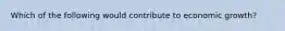 Which of the following would contribute to economic growth?