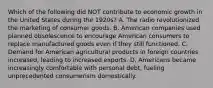 Which of the following did NOT contribute to economic growth in the United States during the 1920s? A. The radio revolutionized the marketing of consumer goods. B. American companies used planned obsolescence to encourage American consumers to replace manufactured goods even if they still functioned. C. Demand for American agricultural products in foreign countries increased, leading to increased exports. D. Americans became increasingly comfortable with personal debt, fueling unprecedented consumerism domestically.