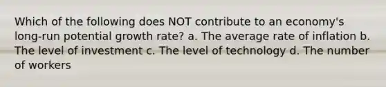 Which of the following does NOT contribute to an economy's long-run potential growth rate? a. The average rate of inflation b. The level of investment c. The level of technology d. The number of workers