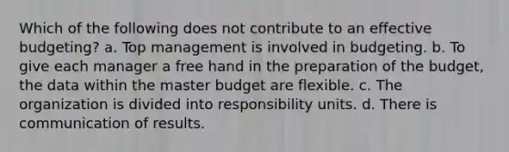 Which of the following does not contribute to an effective budgeting? a. Top management is involved in budgeting. b. To give each manager a free hand in the preparation of the budget, the data within the master budget are flexible. c. The organization is divided into responsibility units. d. There is communication of results.