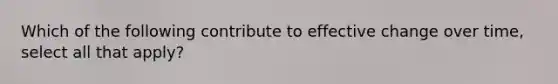 Which of the following contribute to effective change over time, select all that apply?