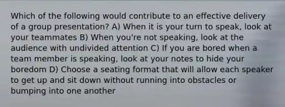 Which of the following would contribute to an effective delivery of a group presentation? A) When it is your turn to speak, look at your teammates B) When you're not speaking, look at the audience with undivided attention C) If you are bored when a team member is speaking, look at your notes to hide your boredom D) Choose a seating format that will allow each speaker to get up and sit down without running into obstacles or bumping into one another