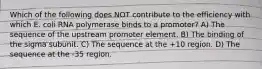 Which of the following does NOT contribute to the efficiency with which E. coli RNA polymerase binds to a promoter? A) The sequence of the upstream promoter element. B) The binding of the sigma subunit. C) The sequence at the +10 region. D) The sequence at the -35 region.