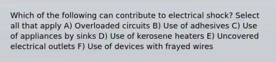 Which of the following can contribute to electrical shock? Select all that apply A) Overloaded circuits B) Use of adhesives C) Use of appliances by sinks D) Use of kerosene heaters E) Uncovered electrical outlets F) Use of devices with frayed wires