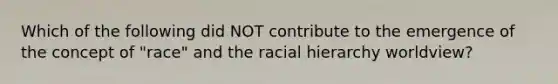 Which of the following did NOT contribute to the emergence of the concept of "race" and the racial hierarchy worldview?