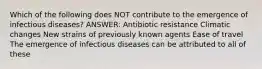 Which of the following does NOT contribute to the emergence of infectious diseases? ANSWER: Antibiotic resistance Climatic changes New strains of previously known agents Ease of travel The emergence of infectious diseases can be attributed to all of these