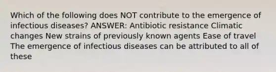 Which of the following does NOT contribute to the emergence of infectious diseases? ANSWER: Antibiotic resistance Climatic changes New strains of previously known agents Ease of travel The emergence of infectious diseases can be attributed to all of these