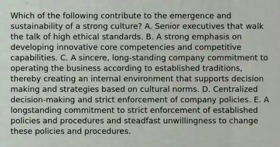 Which of the following contribute to the emergence and sustainability of a strong culture? A. Senior executives that walk the talk of high ethical standards. B. A strong emphasis on developing innovative core competencies and competitive capabilities. C. A sincere, long-standing company commitment to operating the business according to established traditions, thereby creating an internal environment that supports decision making and strategies based on cultural norms. D. Centralized decision-making and strict enforcement of company policies. E. A longstanding commitment to strict enforcement of established policies and procedures and steadfast unwillingness to change these policies and procedures.