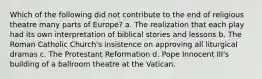 Which of the following did not contribute to the end of religious theatre many parts of Europe? a. The realization that each play had its own interpretation of biblical stories and lessons b. The Roman Catholic Church's insistence on approving all liturgical dramas c. The Protestant Reformation d. Pope Innocent III's building of a ballroom theatre at the Vatican.