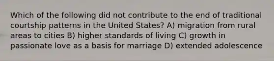 Which of the following did not contribute to the end of traditional courtship patterns in the United States? A) migration from rural areas to cities B) higher standards of living C) growth in passionate love as a basis for marriage D) extended adolescence