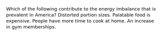 Which of the following contribute to the energy imbalance that is prevalent in America? Distorted portion sizes. Palatable food is expensive. People have more time to cook at home. An increase in gym memberships.