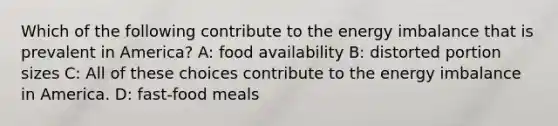 Which of the following contribute to the energy imbalance that is prevalent in America? A: food availability B: distorted portion sizes C: All of these choices contribute to the energy imbalance in America. D: fast-food meals