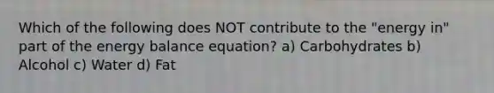 Which of the following does NOT contribute to the "energy in" part of the energy balance equation? a) Carbohydrates b) Alcohol c) Water d) Fat