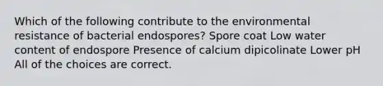 Which of the following contribute to the environmental resistance of bacterial endospores? Spore coat Low water content of endospore Presence of calcium dipicolinate Lower pH All of the choices are correct.