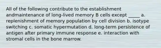 All of the following contribute to the establishment andmaintenance of long-lived memory B cells except _____ a. replenishment of memory population by cell division b. isotype switching c. somatic hypermutation d. long-term persistence of antigen after primary immune response e. interaction with stromal cells in the bone marrow.