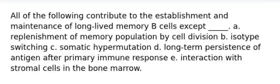 All of the following contribute to the establishment and maintenance of long-lived memory B cells except _____. a. replenishment of memory population by cell division b. isotype switching c. somatic hypermutation d. long-term persistence of antigen after primary immune response e. interaction with stromal cells in the bone marrow.