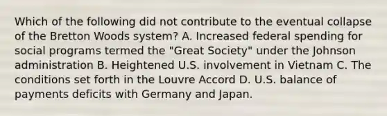 Which of the following did not contribute to the eventual collapse of the Bretton Woods system? A. Increased federal spending for social programs termed the "Great Society" under the Johnson administration B. Heightened U.S. involvement in Vietnam C. The conditions set forth in the Louvre Accord D. U.S. balance of payments deficits with Germany and Japan.