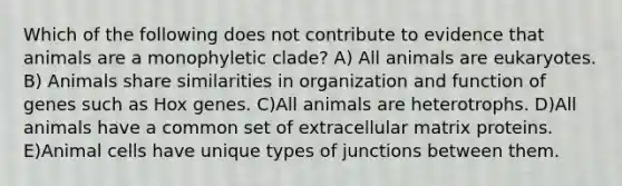 Which of the following does not contribute to evidence that animals are a monophyletic clade? A) All animals are eukaryotes. B) Animals share similarities in organization and function of genes such as Hox genes. C)All animals are heterotrophs. D)All animals have a common set of extracellular matrix proteins. E)Animal cells have unique types of junctions between them.