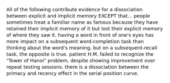 All of the following contribute evidence for a dissociation between explicit and implicit memory EXCEPT that... people sometimes treat a familiar name as famous because they have retained their implicit memory of it but lost their explicit memory of where they saw it. having a word in front of one's eyes has more impact on a subsequent word-completion task than thinking about the word's meaning, but on a subsequent-recall task, the opposite is true. patient H.M. failed to recognize the "Tower of Hanoi" problem, despite showing improvement over repeat testing sessions. there is a dissociation between the primacy and recency effect in the serial position curve.