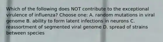 Which of the following does NOT contribute to the exceptional virulence of influenza? Choose one: A. random mutations in viral genome B. ability to form latent infections in neurons C. reassortment of segmented viral genome D. spread of strains between species