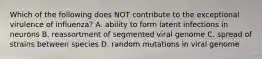 Which of the following does NOT contribute to the exceptional virulence of influenza? A. ability to form latent infections in neurons B. reassortment of segmented viral genome C. spread of strains between species D. random mutations in viral genome