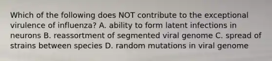 Which of the following does NOT contribute to the exceptional virulence of influenza? A. ability to form latent infections in neurons B. reassortment of segmented viral genome C. spread of strains between species D. random mutations in viral genome