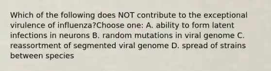 Which of the following does NOT contribute to the exceptional virulence of influenza?Choose one: A. ability to form latent infections in neurons B. random mutations in viral genome C. reassortment of segmented viral genome D. spread of strains between species