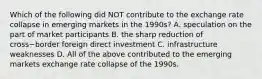 Which of the following did NOT contribute to the exchange rate collapse in emerging markets in the​ 1990s? A. speculation on the part of market participants B. the sharp reduction of cross−border foreign direct investment C. infrastructure weaknesses D. All of the above contributed to the emerging markets exchange rate collapse of the 1990s.