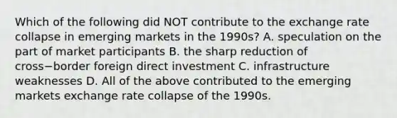 Which of the following did NOT contribute to the exchange rate collapse in emerging markets in the​ 1990s? A. speculation on the part of market participants B. the sharp reduction of cross−border foreign direct investment C. infrastructure weaknesses D. All of the above contributed to the emerging markets exchange rate collapse of the 1990s.