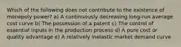 Which of the following does not contribute to the existence of monopoly power? a) A continuously decreasing long-run average cost curve b) The possession of a patent c) The control of essential inputs in the production process d) A pure cost or quality advantage e) A relatively inelastic market demand curve