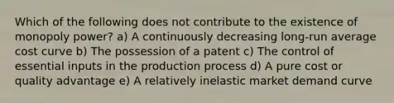 Which of the following does not contribute to the existence of monopoly power? a) A continuously decreasing long-run average cost curve b) The possession of a patent c) The control of essential inputs in the production process d) A pure cost or quality advantage e) A relatively inelastic market demand curve