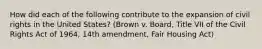 How did each of the following contribute to the expansion of civil rights in the United States? (Brown v. Board, Title VII of the Civil Rights Act of 1964, 14th amendment, Fair Housing Act)