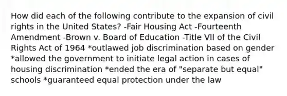 How did each of the following contribute to the expansion of civil rights in the United States? -Fair Housing Act -Fourteenth Amendment -Brown v. Board of Education -Title VII of the Civil Rights Act of 1964 *outlawed job discrimination based on gender *allowed the government to initiate legal action in cases of housing discrimination *ended the era of "separate but equal" schools *guaranteed equal protection under the law