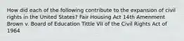 How did each of the following contribute to the expansion of civil rights in the United States? Fair Housing Act 14th Amenment Brown v. Board of Education Tittle VII of the Civil Rights Act of 1964