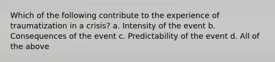 Which of the following contribute to the experience of traumatization in a crisis? a. Intensity of the event b. Consequences of the event c. Predictability of the event d. All of the above