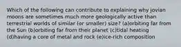 Which of the following can contribute to explaining why jovian moons are sometimes much more geologically active than terrestrial worlds of similar (or smaller) size? (a)orbiting far from the Sun (b)orbiting far from their planet (c)tidal heating (d)having a core of metal and rock (e)ice-rich composition