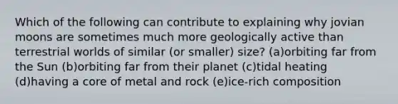 Which of the following can contribute to explaining why jovian moons are sometimes much more geologically active than terrestrial worlds of similar (or smaller) size? (a)orbiting far from the Sun (b)orbiting far from their planet (c)tidal heating (d)having a core of metal and rock (e)ice-rich composition