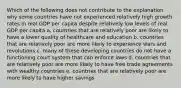 Which of the following does not contribute to the explanation why some countries have not experienced relatively high growth rates in real GDP per capita despite relatively low levels of real GDP per capita a. countries that are relatively poor are likely to have a lower quality of healthcare and education b. countries that are relatively poor are more likely to experience wars and revolutions c. many of these developing countries do not have a functioning court system that can enforce laws d. countries that are relatively poor are more likely to have free trade agreements with wealthy countries e. countries that are relatively poor are more likely to have higher savings