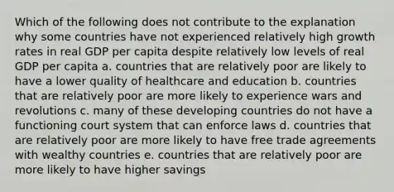 Which of the following does not contribute to the explanation why some countries have not experienced relatively high growth rates in real GDP per capita despite relatively low levels of real GDP per capita a. countries that are relatively poor are likely to have a lower quality of healthcare and education b. countries that are relatively poor are more likely to experience wars and revolutions c. many of these developing countries do not have a functioning court system that can enforce laws d. countries that are relatively poor are more likely to have free trade agreements with wealthy countries e. countries that are relatively poor are more likely to have higher savings