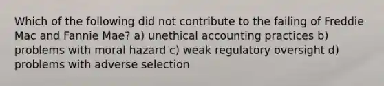 Which of the following did not contribute to the failing of Freddie Mac and Fannie Mae? a) unethical accounting practices b) problems with moral hazard c) weak regulatory oversight d) problems with adverse selection