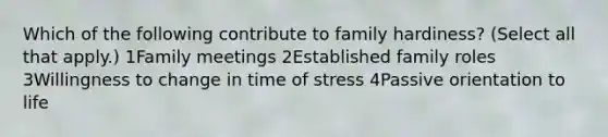 Which of the following contribute to family hardiness? (Select all that apply.) 1Family meetings 2Established family roles 3Willingness to change in time of stress 4Passive orientation to life