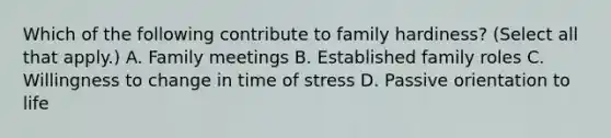 Which of the following contribute to family hardiness? (Select all that apply.) A. Family meetings B. Established family roles C. Willingness to change in time of stress D. Passive orientation to life