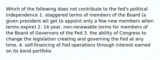 Which of the following does not contribute to the fed's political independence 1. staggered terms of members of the Board (a given president wil get to appoint only a few new members when terms expire) 2. 14 year, non-renewable terms for members of the Board of Governors of the Fed 3. the ability of Congress to change the legislation creating and governing the Fed at any time. 4. self-financing of Fed operations through interest earned on its bond portfolio