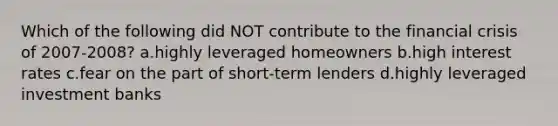 Which of the following did NOT contribute to the financial crisis of 2007-2008? a.highly leveraged homeowners b.high interest rates c.fear on the part of short-term lenders d.highly leveraged investment banks