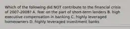 Which of the following did NOT contribute to the financial crisis of 2007-2008? A. fear on the part of short-term lenders B. high executive compensation in banking C. highly leveraged homeowners D. highly leveraged investment banks