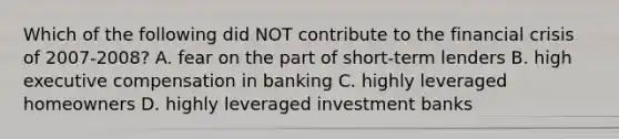 Which of the following did NOT contribute to the financial crisis of 2007-2008? A. fear on the part of short-term lenders B. high executive compensation in banking C. highly leveraged homeowners D. highly leveraged investment banks